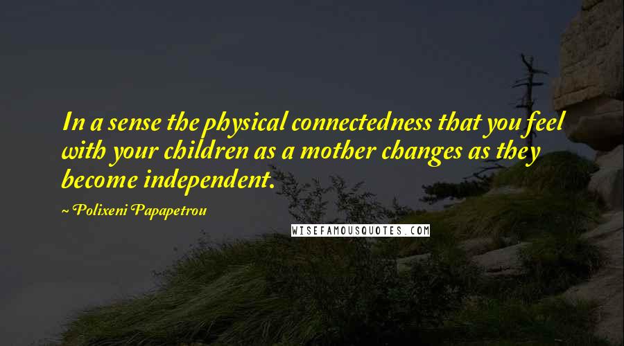 Polixeni Papapetrou Quotes: In a sense the physical connectedness that you feel with your children as a mother changes as they become independent.