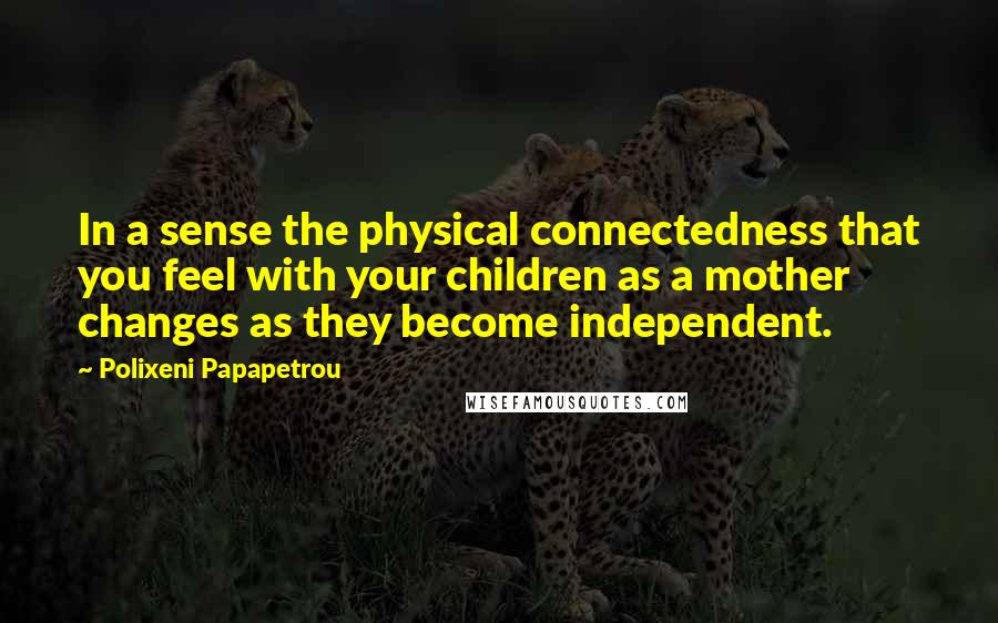 Polixeni Papapetrou Quotes: In a sense the physical connectedness that you feel with your children as a mother changes as they become independent.