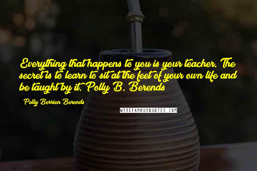 Polly Berrien Berends Quotes: Everything that happens to you is your teacher. The secret is to learn to sit at the feet of your own life and be taught by it. Polly B. Berends