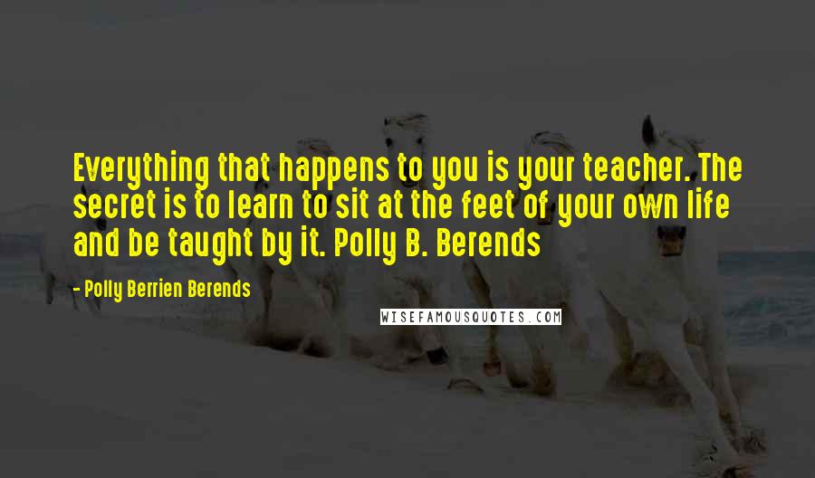 Polly Berrien Berends Quotes: Everything that happens to you is your teacher. The secret is to learn to sit at the feet of your own life and be taught by it. Polly B. Berends