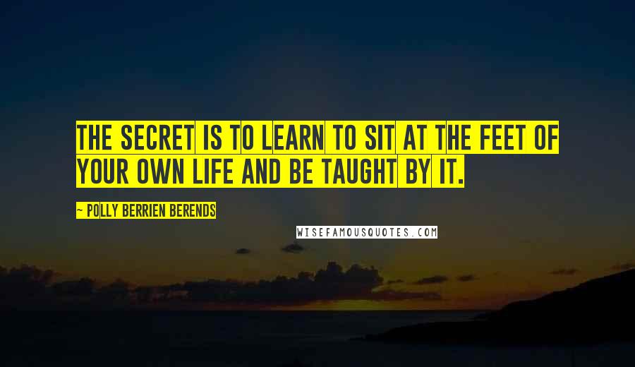 Polly Berrien Berends Quotes: The secret is to learn to sit at the feet of your own life and be taught by it.