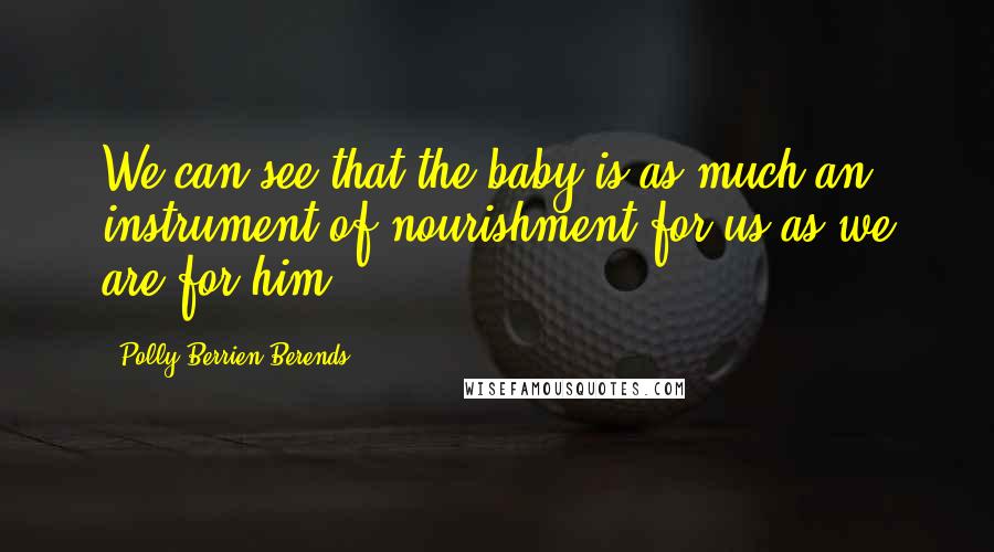 Polly Berrien Berends Quotes: We can see that the baby is as much an instrument of nourishment for us as we are for him.