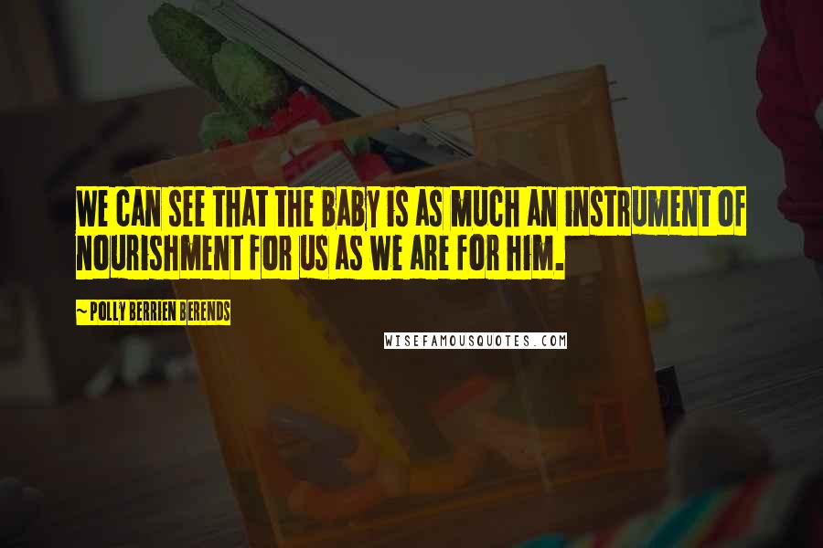 Polly Berrien Berends Quotes: We can see that the baby is as much an instrument of nourishment for us as we are for him.