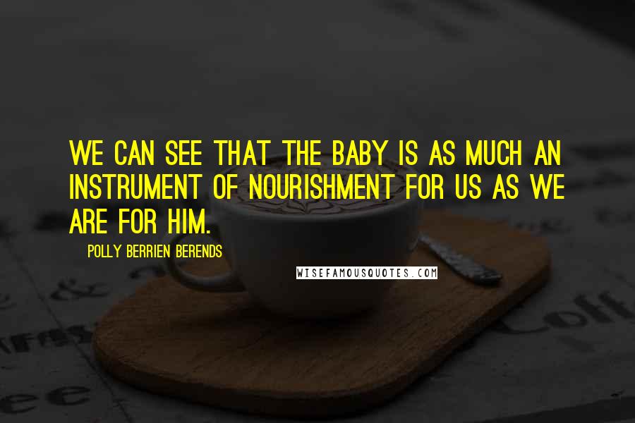 Polly Berrien Berends Quotes: We can see that the baby is as much an instrument of nourishment for us as we are for him.