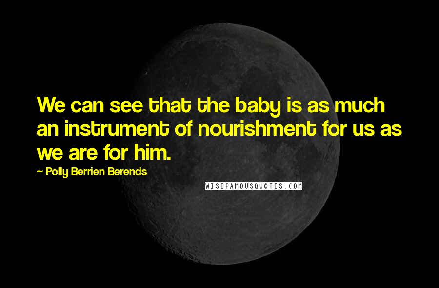 Polly Berrien Berends Quotes: We can see that the baby is as much an instrument of nourishment for us as we are for him.