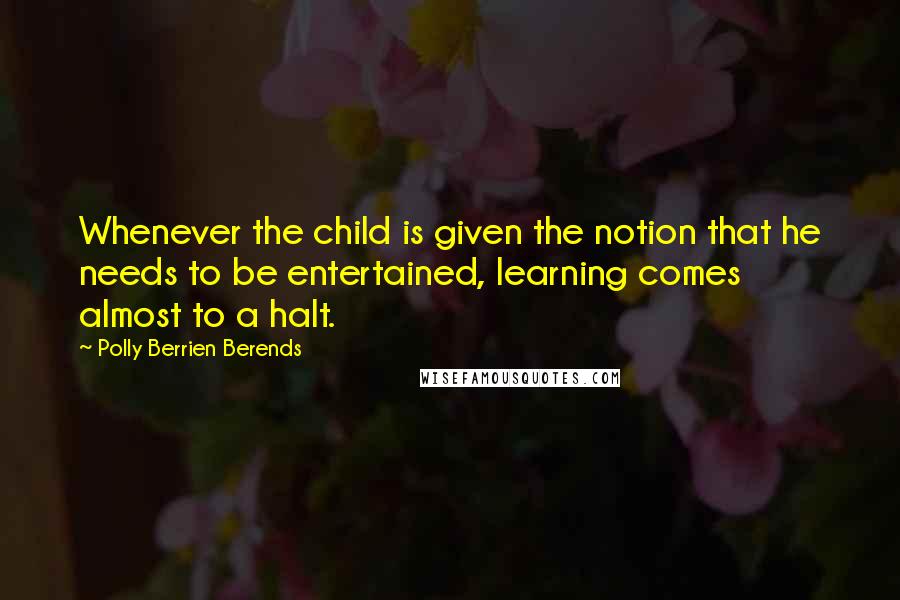 Polly Berrien Berends Quotes: Whenever the child is given the notion that he needs to be entertained, learning comes almost to a halt.