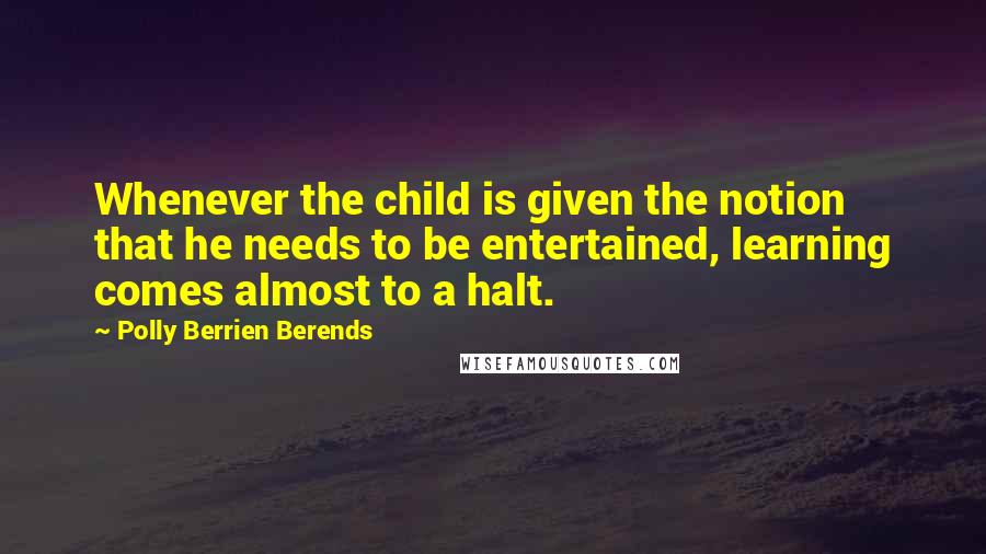 Polly Berrien Berends Quotes: Whenever the child is given the notion that he needs to be entertained, learning comes almost to a halt.