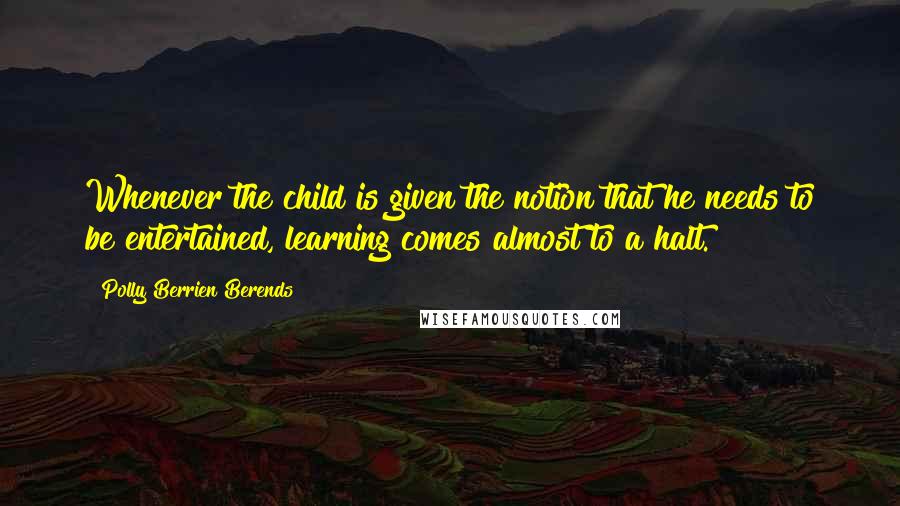 Polly Berrien Berends Quotes: Whenever the child is given the notion that he needs to be entertained, learning comes almost to a halt.