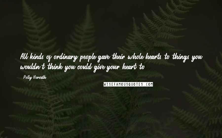 Polly Horvath Quotes: All kinds of ordinary people gave their whole hearts to things you wouldn't think you could give your heart to.