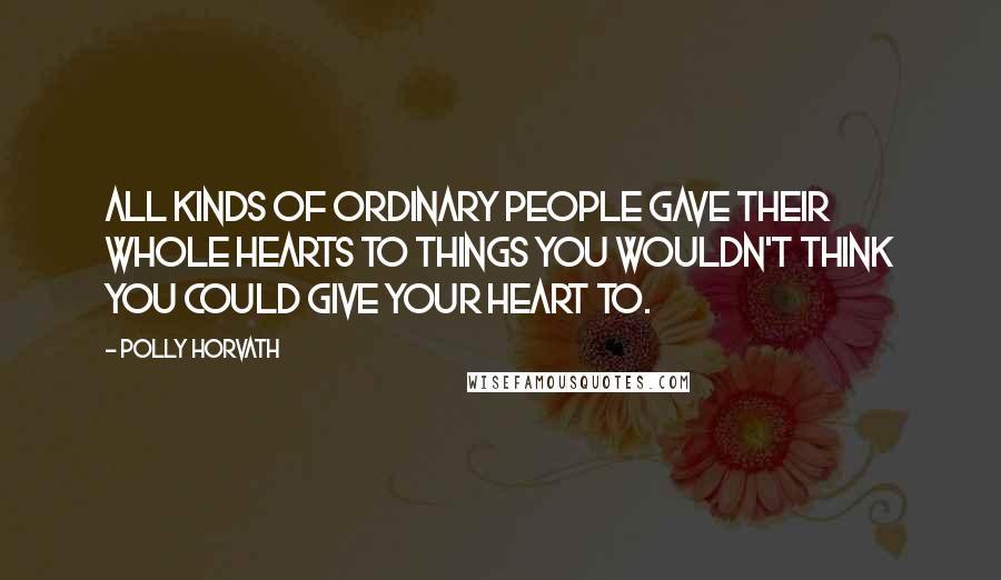 Polly Horvath Quotes: All kinds of ordinary people gave their whole hearts to things you wouldn't think you could give your heart to.