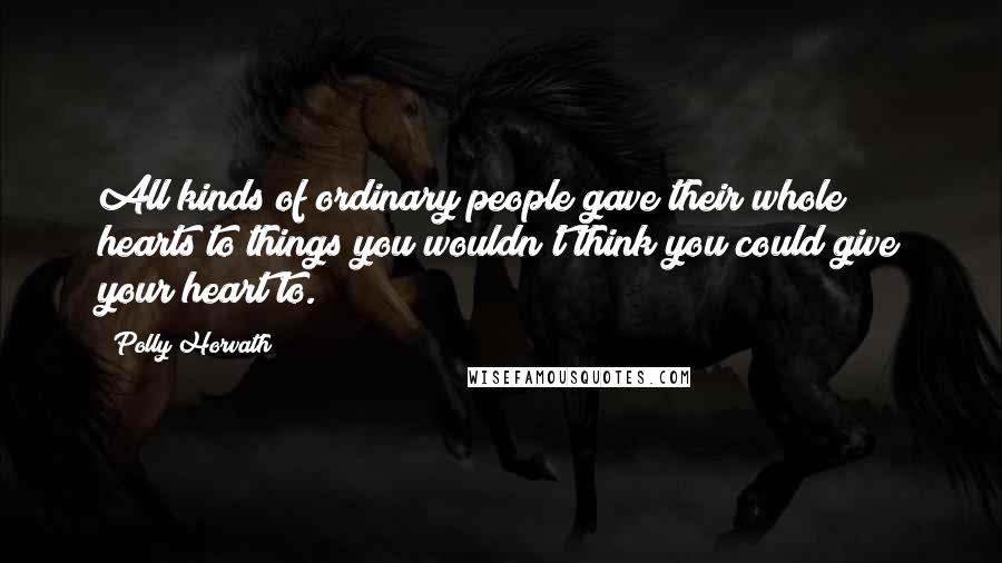 Polly Horvath Quotes: All kinds of ordinary people gave their whole hearts to things you wouldn't think you could give your heart to.