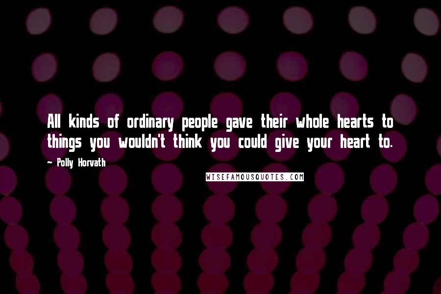 Polly Horvath Quotes: All kinds of ordinary people gave their whole hearts to things you wouldn't think you could give your heart to.