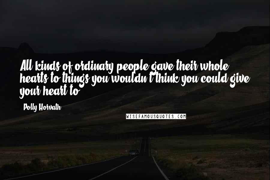 Polly Horvath Quotes: All kinds of ordinary people gave their whole hearts to things you wouldn't think you could give your heart to.