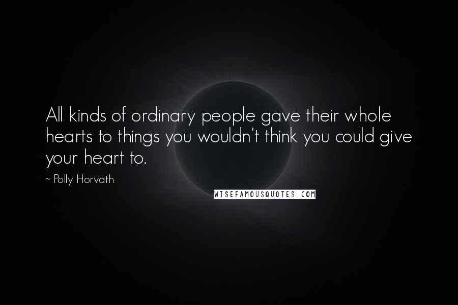 Polly Horvath Quotes: All kinds of ordinary people gave their whole hearts to things you wouldn't think you could give your heart to.