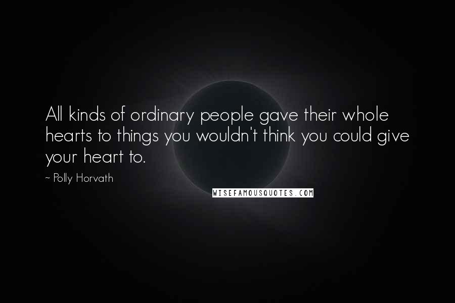 Polly Horvath Quotes: All kinds of ordinary people gave their whole hearts to things you wouldn't think you could give your heart to.