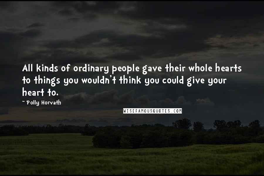 Polly Horvath Quotes: All kinds of ordinary people gave their whole hearts to things you wouldn't think you could give your heart to.