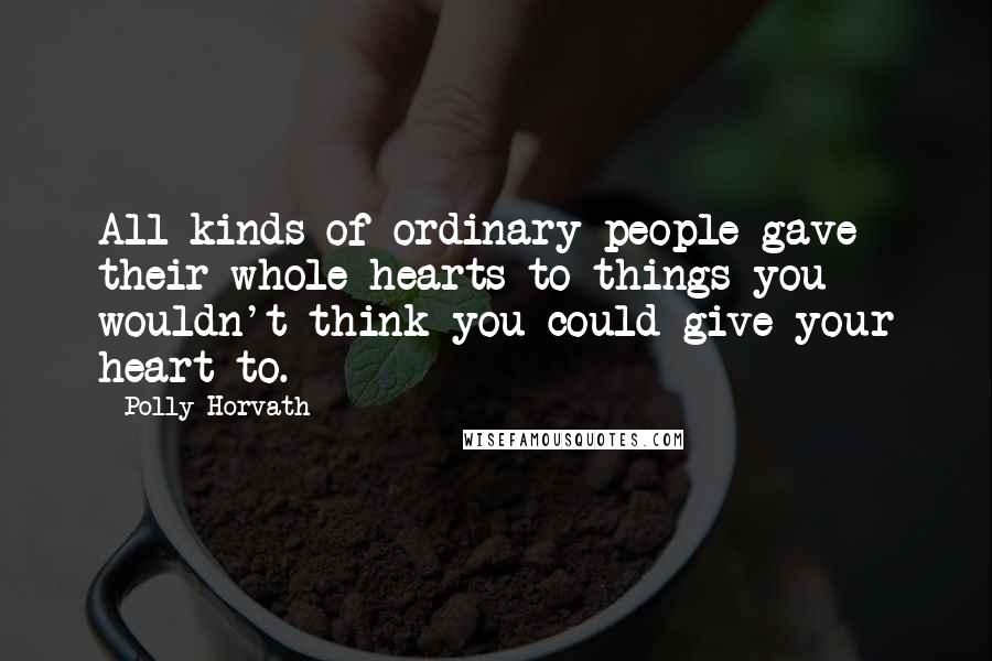 Polly Horvath Quotes: All kinds of ordinary people gave their whole hearts to things you wouldn't think you could give your heart to.