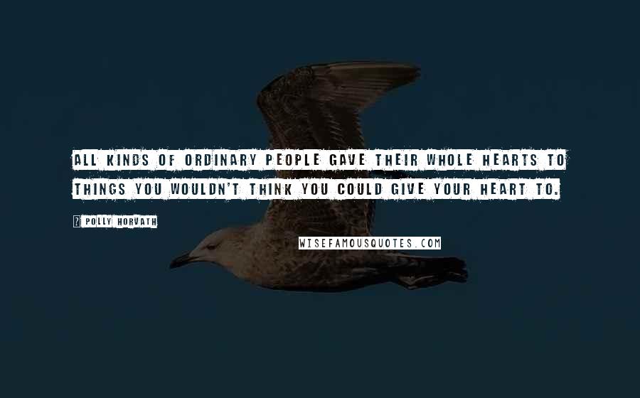 Polly Horvath Quotes: All kinds of ordinary people gave their whole hearts to things you wouldn't think you could give your heart to.