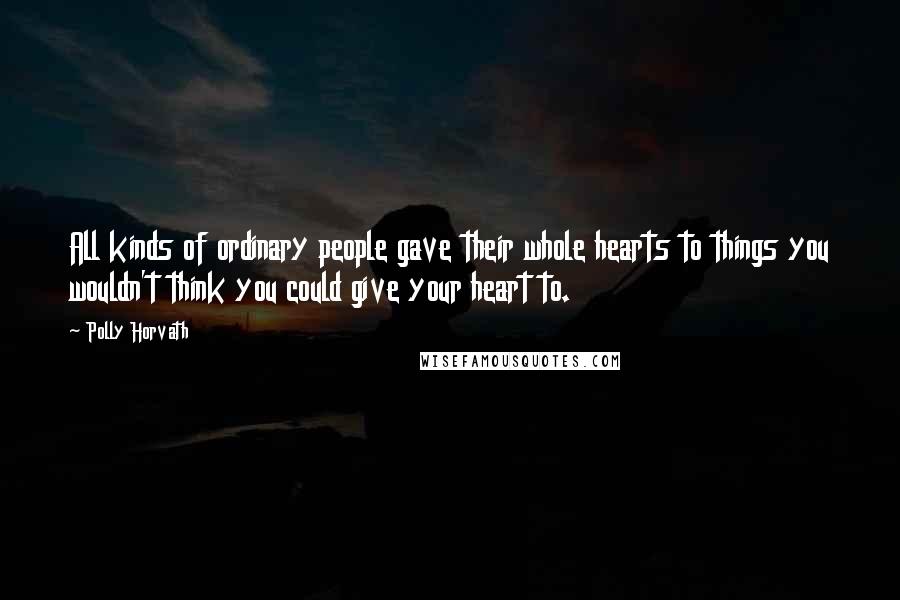 Polly Horvath Quotes: All kinds of ordinary people gave their whole hearts to things you wouldn't think you could give your heart to.