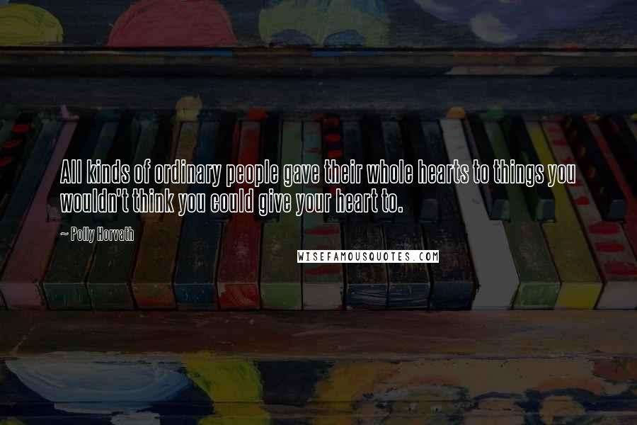 Polly Horvath Quotes: All kinds of ordinary people gave their whole hearts to things you wouldn't think you could give your heart to.