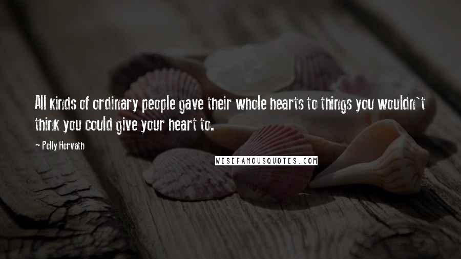 Polly Horvath Quotes: All kinds of ordinary people gave their whole hearts to things you wouldn't think you could give your heart to.