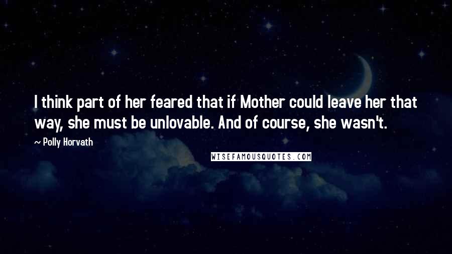 Polly Horvath Quotes: I think part of her feared that if Mother could leave her that way, she must be unlovable. And of course, she wasn't.