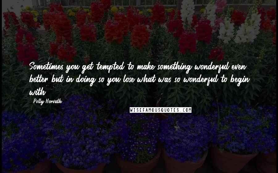 Polly Horvath Quotes: Sometimes you get tempted to make something wonderful even better but in doing so you lose what was so wonderful to begin with.