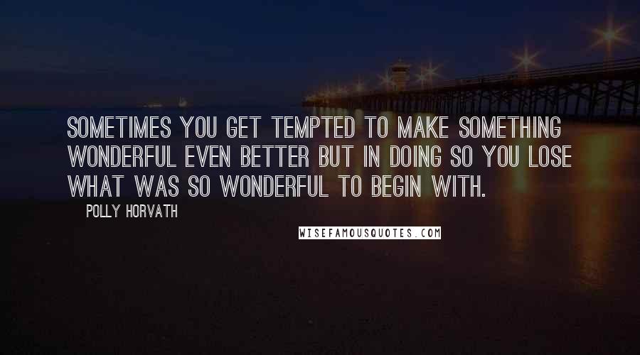 Polly Horvath Quotes: Sometimes you get tempted to make something wonderful even better but in doing so you lose what was so wonderful to begin with.