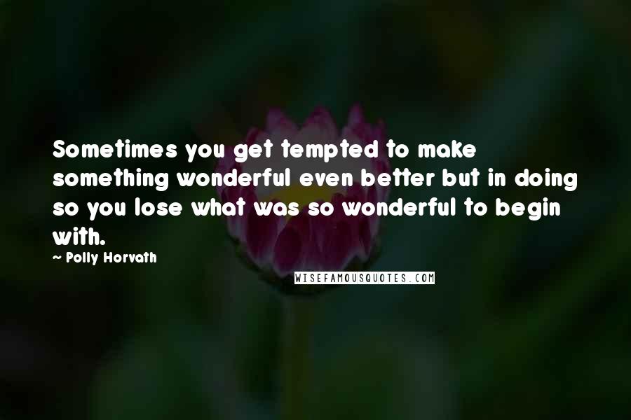 Polly Horvath Quotes: Sometimes you get tempted to make something wonderful even better but in doing so you lose what was so wonderful to begin with.