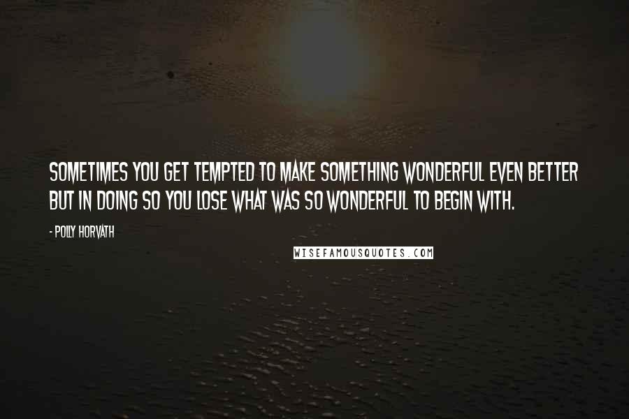 Polly Horvath Quotes: Sometimes you get tempted to make something wonderful even better but in doing so you lose what was so wonderful to begin with.