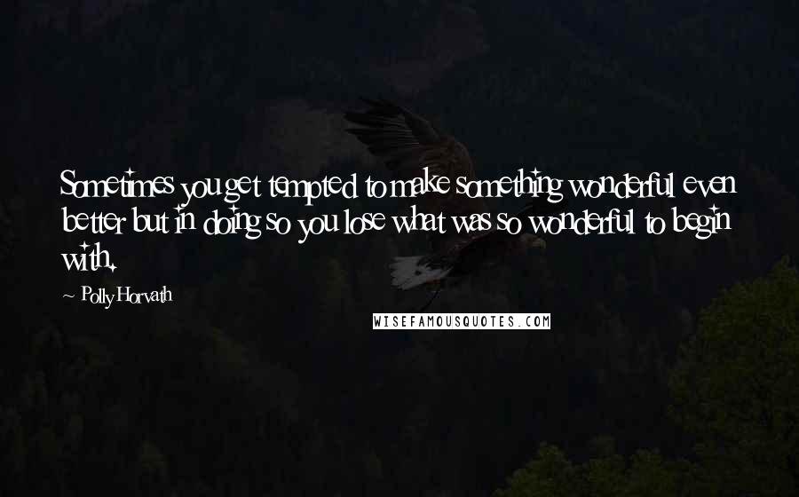 Polly Horvath Quotes: Sometimes you get tempted to make something wonderful even better but in doing so you lose what was so wonderful to begin with.