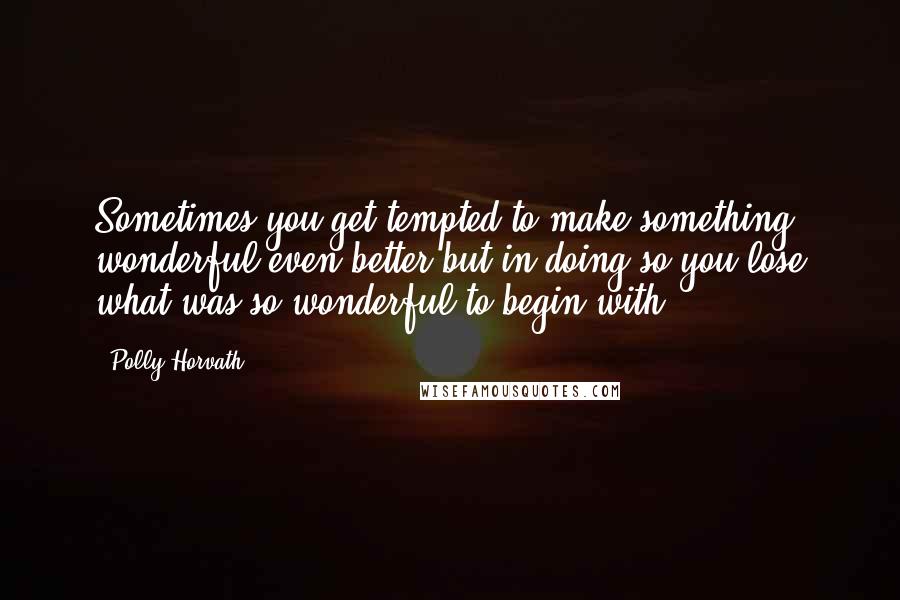 Polly Horvath Quotes: Sometimes you get tempted to make something wonderful even better but in doing so you lose what was so wonderful to begin with.