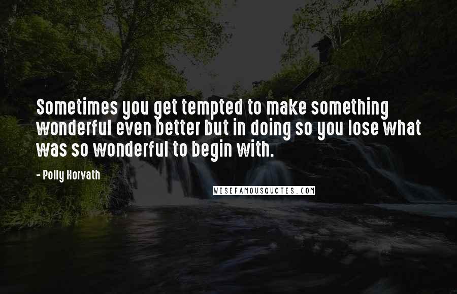 Polly Horvath Quotes: Sometimes you get tempted to make something wonderful even better but in doing so you lose what was so wonderful to begin with.