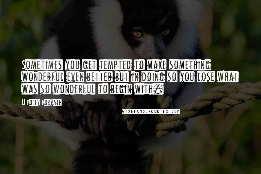 Polly Horvath Quotes: Sometimes you get tempted to make something wonderful even better but in doing so you lose what was so wonderful to begin with.