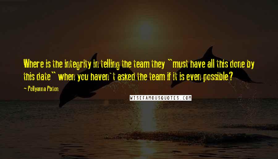 Pollyanna Pixton Quotes: Where is the integrity in telling the team they "must have all this done by this date" when you haven't asked the team if it is even possible?