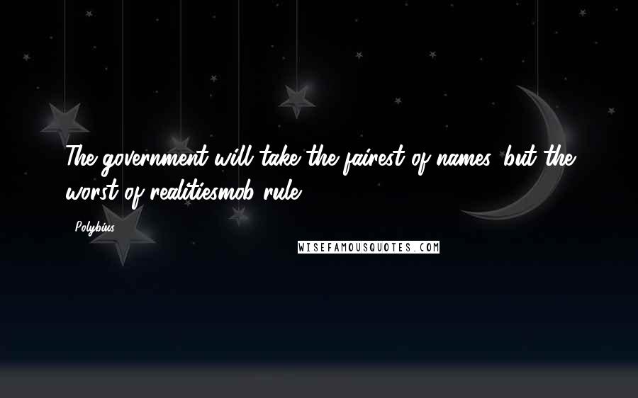 Polybius Quotes: The government will take the fairest of names, but the worst of realitiesmob rule.