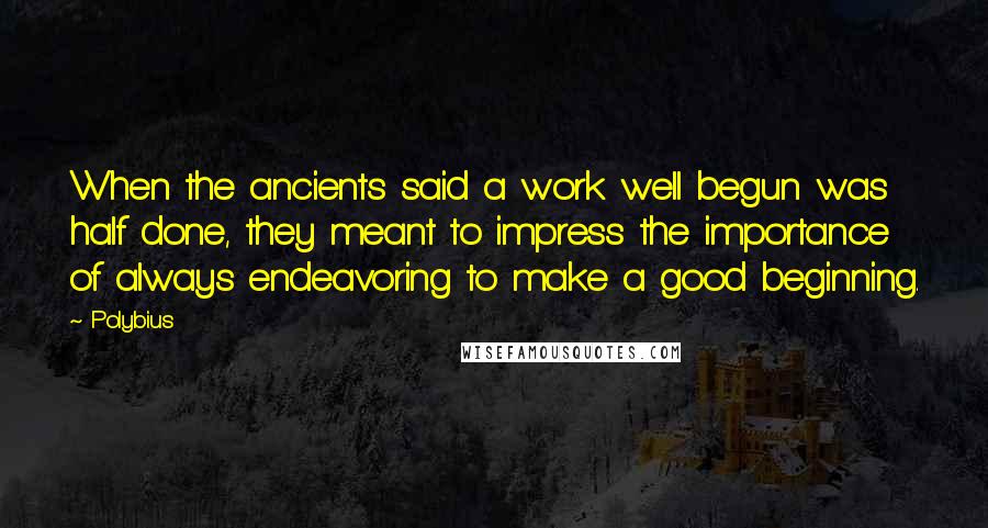 Polybius Quotes: When the ancients said a work well begun was half done, they meant to impress the importance of always endeavoring to make a good beginning.