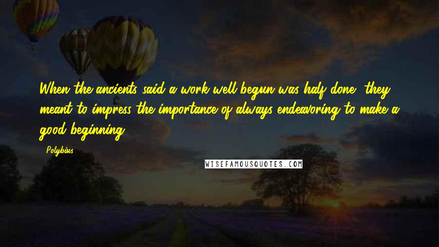 Polybius Quotes: When the ancients said a work well begun was half done, they meant to impress the importance of always endeavoring to make a good beginning.