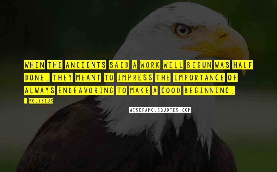 Polybius Quotes: When the ancients said a work well begun was half done, they meant to impress the importance of always endeavoring to make a good beginning.