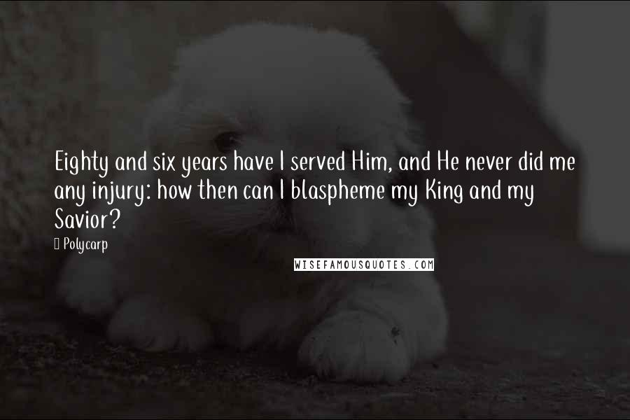 Polycarp Quotes: Eighty and six years have I served Him, and He never did me any injury: how then can I blaspheme my King and my Savior?