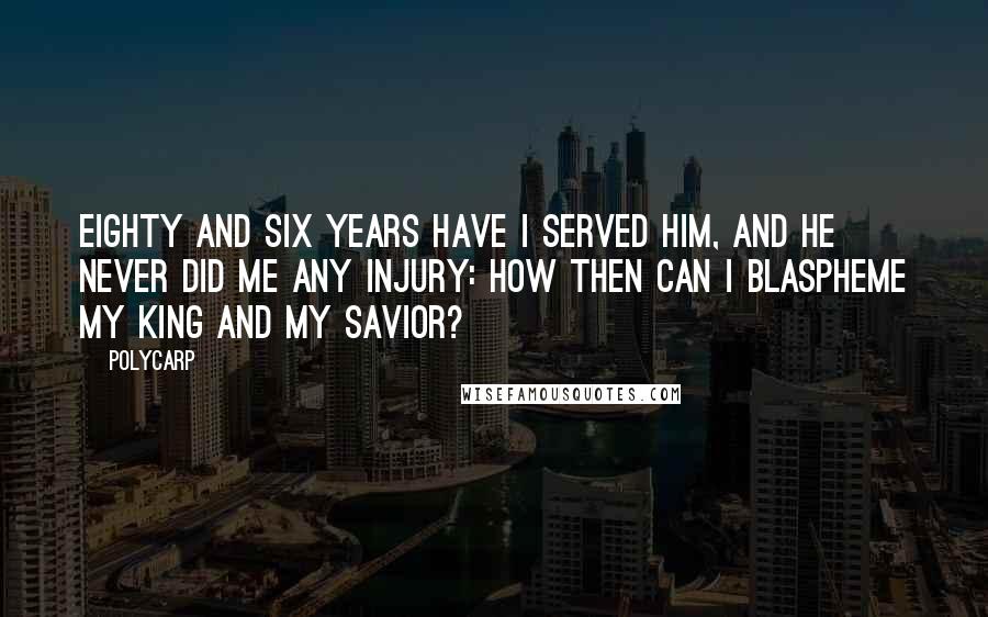 Polycarp Quotes: Eighty and six years have I served Him, and He never did me any injury: how then can I blaspheme my King and my Savior?