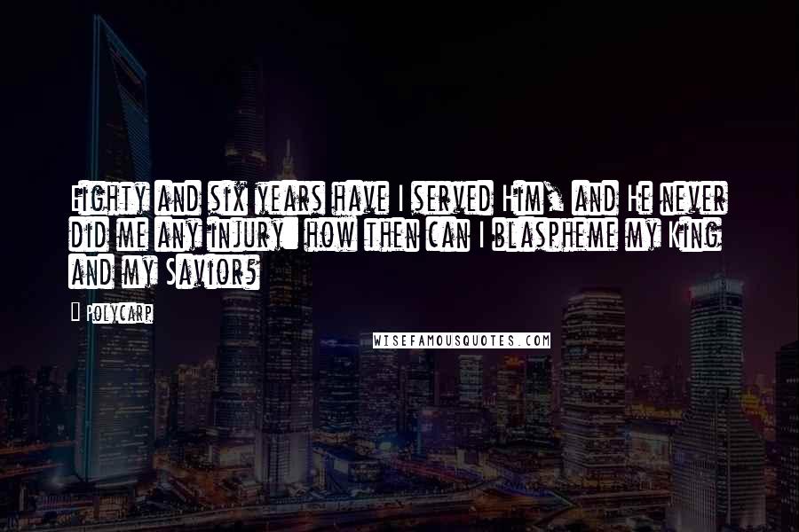 Polycarp Quotes: Eighty and six years have I served Him, and He never did me any injury: how then can I blaspheme my King and my Savior?