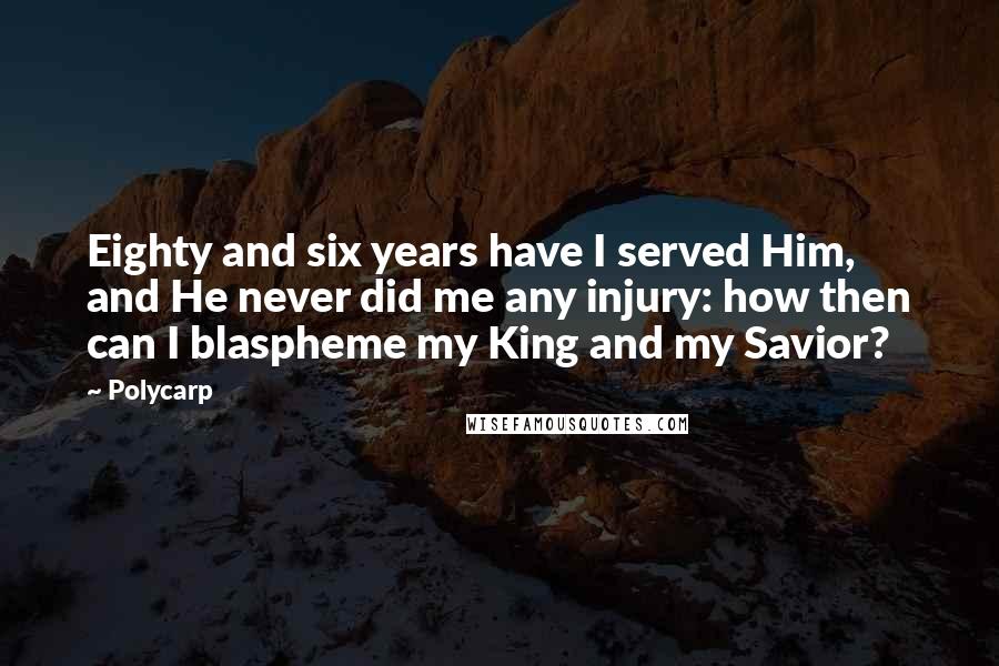 Polycarp Quotes: Eighty and six years have I served Him, and He never did me any injury: how then can I blaspheme my King and my Savior?