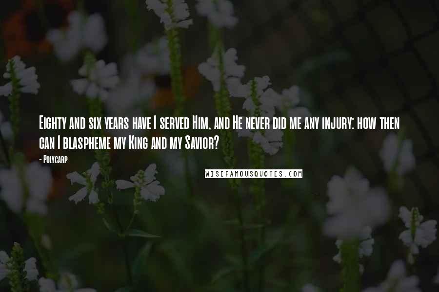 Polycarp Quotes: Eighty and six years have I served Him, and He never did me any injury: how then can I blaspheme my King and my Savior?