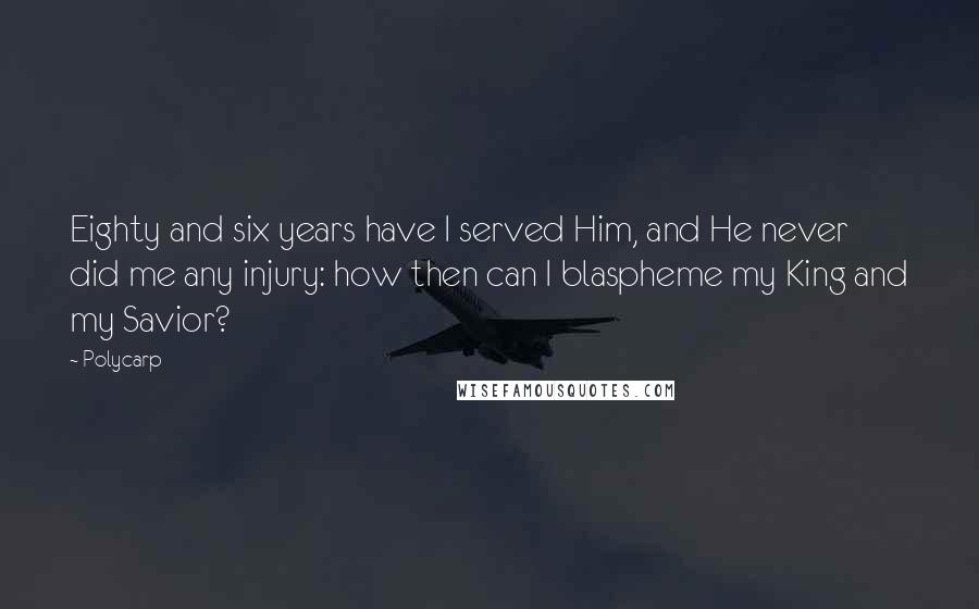 Polycarp Quotes: Eighty and six years have I served Him, and He never did me any injury: how then can I blaspheme my King and my Savior?