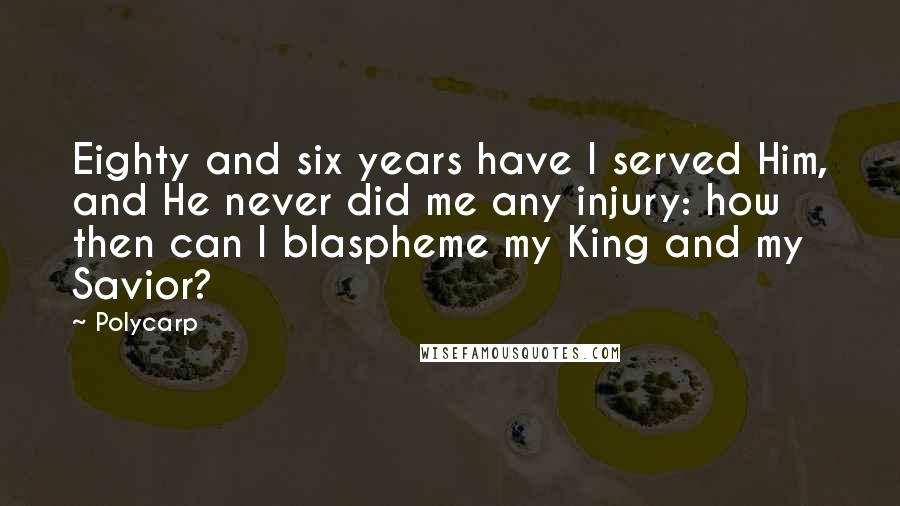 Polycarp Quotes: Eighty and six years have I served Him, and He never did me any injury: how then can I blaspheme my King and my Savior?