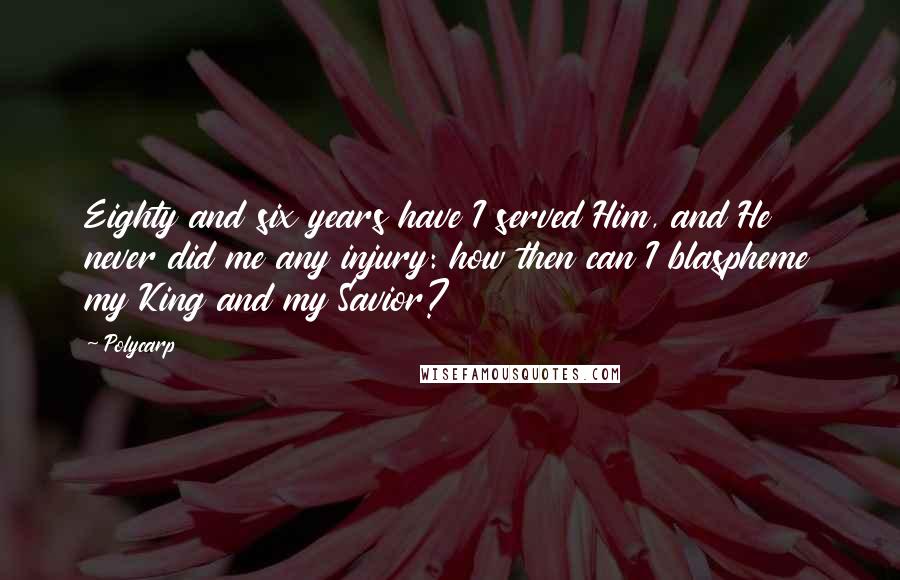 Polycarp Quotes: Eighty and six years have I served Him, and He never did me any injury: how then can I blaspheme my King and my Savior?