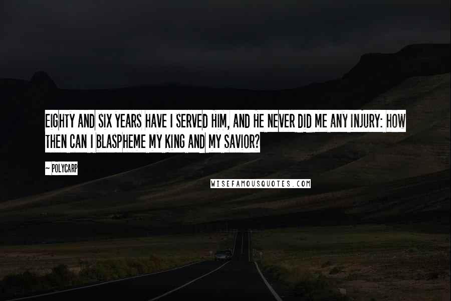 Polycarp Quotes: Eighty and six years have I served Him, and He never did me any injury: how then can I blaspheme my King and my Savior?