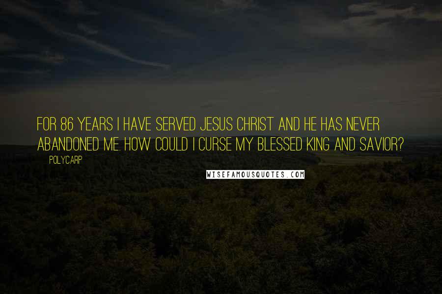 Polycarp Quotes: For 86 years I have served Jesus Christ and he has never abandoned me. How could I curse my blessed king and savior?