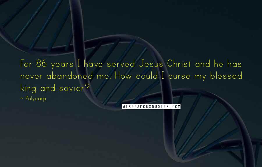 Polycarp Quotes: For 86 years I have served Jesus Christ and he has never abandoned me. How could I curse my blessed king and savior?